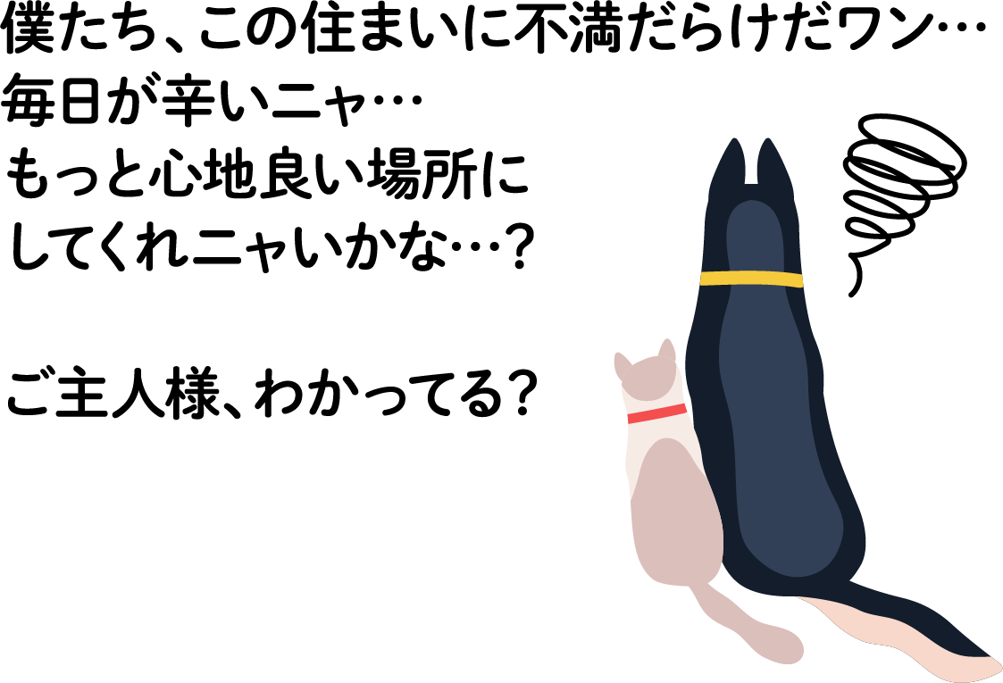 僕たち、この住まいに不ワンだらけだワン・・・毎日がつらいニャ・・・もっと心地よい場所にしてくれニャいかな・・・？　ご主人様、わかってる？